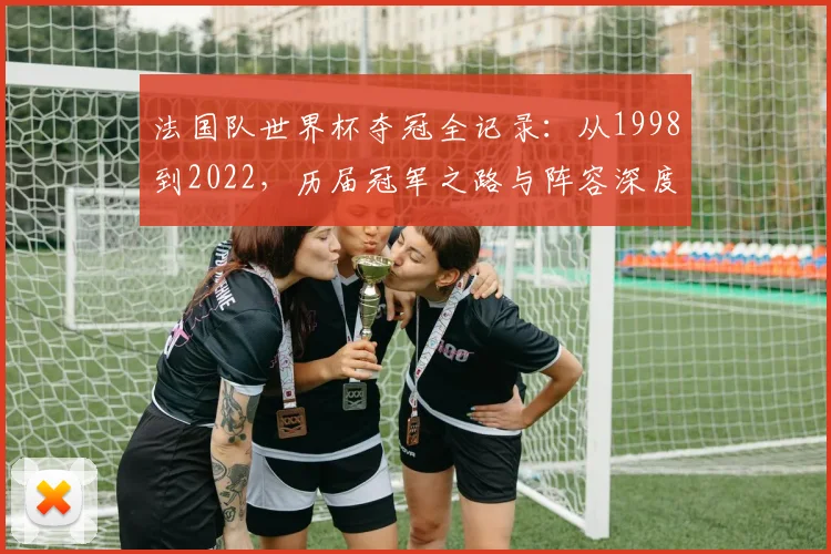 法国队世界杯夺冠全记录：从1998到2022，历届冠军之路与阵容深度解析