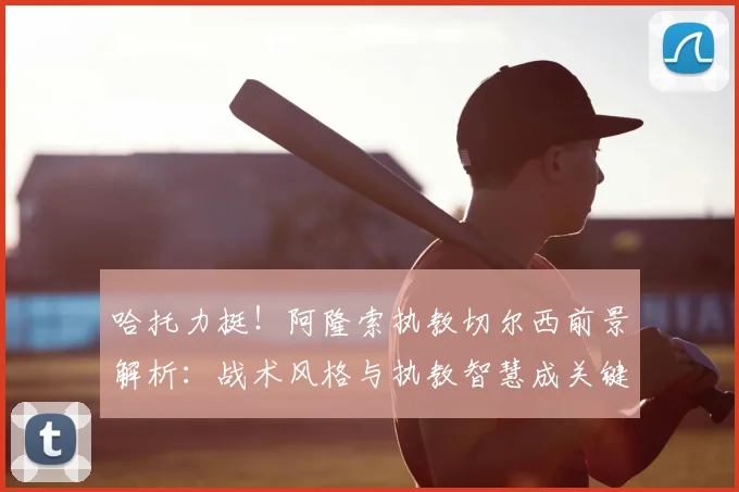 哈托力挺!阿隆索执教切尔西前景解析:战术风格与执教智慧成关键