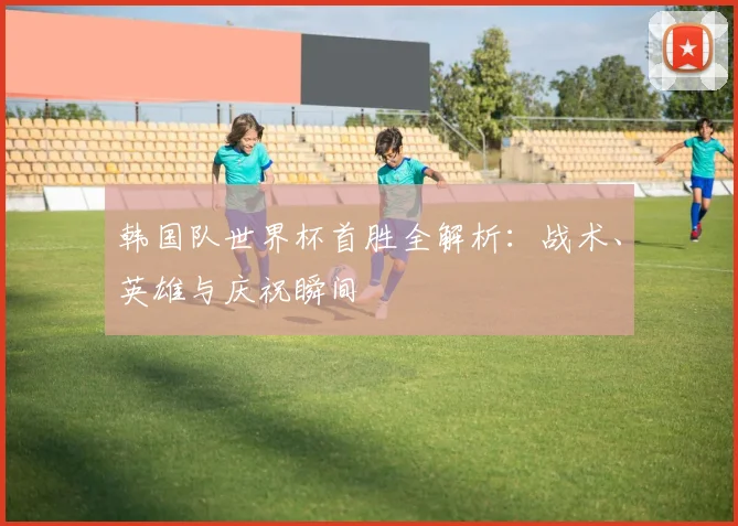 韩国队世界杯首胜全解析:战术、英雄与庆祝瞬间