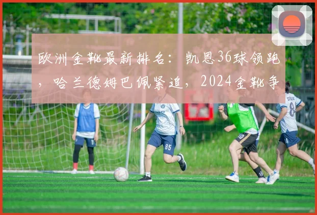 欧洲金靴最新排名：凯恩36球领跑，哈兰德姆巴佩紧追，2024金靴争夺战激烈
