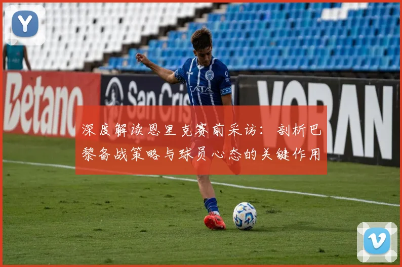 深度解读恩里克赛前采访：剖析巴黎备战策略与球员心态的关键作用